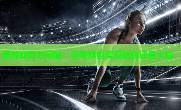 爱游戏官方网站：羽毛球包买双肩包还是大包